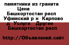 памятники из гранита › Цена ­ 10 000 - Башкортостан респ., Уфимский р-н, Карпово д. Услуги » Другие   . Башкортостан респ.